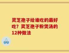 灵芝孢子给谁吃的最好吃？灵芝孢子粉煲汤的12种做法