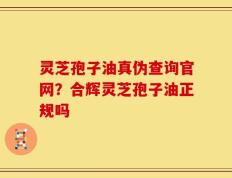灵芝孢子油真伪查询官网？合辉灵芝孢子油正规吗