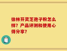 徐林芬灵芝孢子粉怎么样？产品评测和使用心得分享？