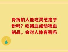 骨折的人能吃灵芝孢子粉吗？吃猪血或动物血制品，会对人体有害吗