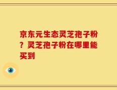 京东元生态灵芝孢子粉？灵芝孢子粉在哪里能买到