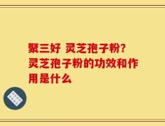 聚三好 灵芝孢子粉？灵芝孢子粉的功效和作用是什么