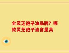 全灵芝孢子油品牌？哪款灵芝孢子油含量高
