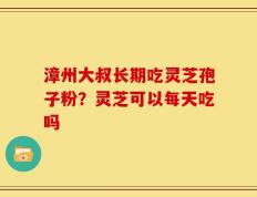 漳州大叔长期吃灵芝孢子粉？灵芝可以每天吃吗