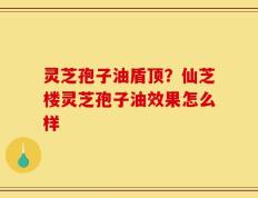灵芝孢子油盾顶？仙芝楼灵芝孢子油效果怎么样