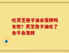 吃灵芝孢子油会发胖吗女性？灵芝孢子油吃了会不会发胖