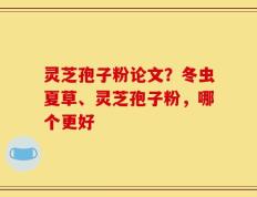 灵芝孢子粉论文？冬虫夏草、灵芝孢子粉，哪个更好