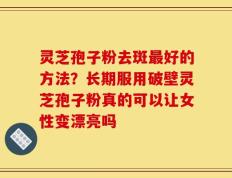 灵芝孢子粉去斑最好的方法？长期服用破壁灵芝孢子粉真的可以让女性变漂亮吗