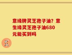 意缘牌灵芝孢子油？意生缘灵芝孢子油680元能买到吗