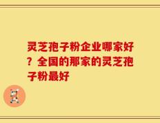 灵芝孢子粉企业哪家好？全国的那家的灵芝孢子粉最好