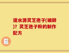 道水源灵芝孢子(破辟)？灵芝孢子粉的制作配方