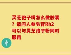 灵芝孢子粉怎么做胶囊？请问人参皂苷Rh2可以与灵芝孢子粉同时服用