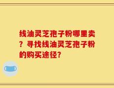 线油灵芝孢子粉哪里卖？寻找线油灵芝孢子粉的购买途径？