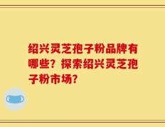 绍兴灵芝孢子粉品牌有哪些？探索绍兴灵芝孢子粉市场？
