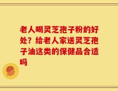 老人喝灵芝孢子粉的好处？给老人家送灵芝孢子油这类的保健品合适吗