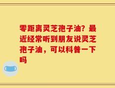 零距离灵芝孢子油？最近经常听到朋友说灵芝孢子油，可以科普一下吗