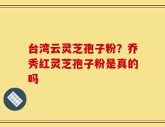 台湾云灵芝孢子粉？乔秀红灵芝孢子粉是真的吗