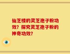 仙芝楼的灵芝孢子粉功效？探究灵芝孢子粉的神奇功效？