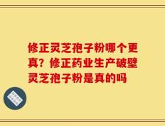 修正灵芝孢子粉哪个更真？修正药业生产破壁灵芝孢子粉是真的吗