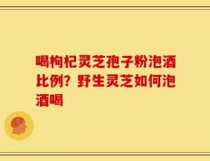 喝枸杞灵芝孢子粉泡酒比例？野生灵芝如何泡酒喝