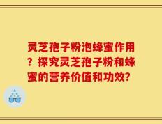 灵芝孢子粉泡蜂蜜作用？探究灵芝孢子粉和蜂蜜的营养价值和功效？