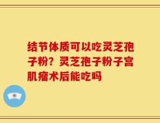 结节体质可以吃灵芝孢子粉？灵芝孢子粉子宫肌瘤术后能吃吗