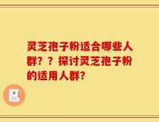 灵芝孢子粉适合哪些人群？？探讨灵芝孢子粉的适用人群？