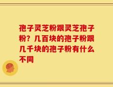 孢子灵芝粉跟灵芝孢子粉？几百块的孢子粉跟几千块的孢子粉有什么不同