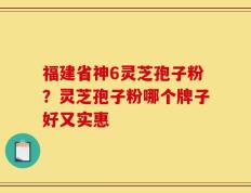 福建省神6灵芝孢子粉？灵芝孢子粉哪个牌子好又实惠