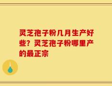 灵芝孢子粉几月生产好些？灵芝孢子粉哪里产的最正宗