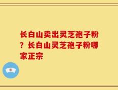 长白山卖出灵芝孢子粉？长白山灵芝孢子粉哪家正宗