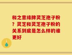 和之意缘牌灵芝孢子粉？灵芝和灵芝孢子粉的关系到底是怎么样的谁更好