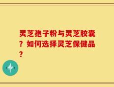 灵芝孢子粉与灵芝胶囊？如何选择灵芝保健品？