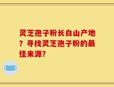 灵芝孢子粉长白山产地？寻找灵芝孢子粉的最佳来源？