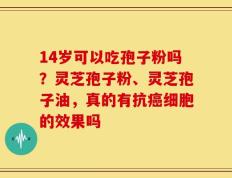 14岁可以吃孢子粉吗？灵芝孢子粉、灵芝孢子油，真的有抗癌细胞的效果吗