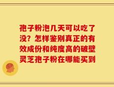 孢子粉泡几天可以吃了没？怎样鉴别真正的有效成份和纯度高的破壁灵芝孢子粉在哪能买到