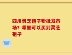 四川灵芝孢子粉批发市场？哪里可以买到灵芝孢子