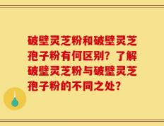 破壁灵芝粉和破壁灵芝孢子粉有何区别？了解破壁灵芝粉与破壁灵芝孢子粉的不同之处？
