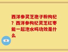 西洋参灵芝孢子粉枸杞？西洋参枸杞灵芝红枣能一起泡水吗功效是什么