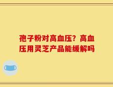 孢子粉对高血压？高血压用灵芝产品能缓解吗