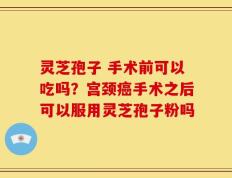 灵芝孢子 手术前可以吃吗？宫颈癌手术之后可以服用灵芝孢子粉吗