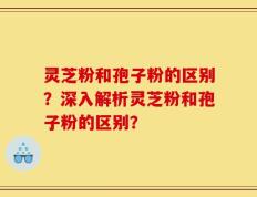 灵芝粉和孢子粉的区别？深入解析灵芝粉和孢子粉的区别？
