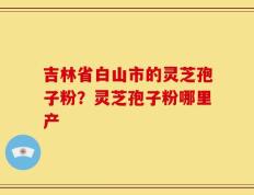 吉林省白山市的灵芝孢子粉？灵芝孢子粉哪里产