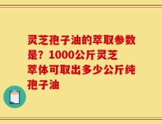 灵芝孢子油的萃取参数是？1000公斤灵芝萃体可取出多少公斤纯孢子油