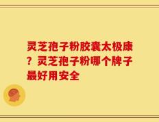 灵芝孢子粉胶囊太极康？灵芝孢子粉哪个牌子最好用安全