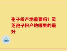 孢子粉产地重要吗？灵芝孢子粉产地哪里的最好