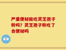 严重便秘能吃灵芝孢子粉吗？灵芝孢子粉吃了会便秘吗