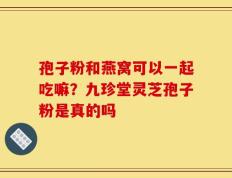 孢子粉和燕窝可以一起吃嘛？九珍堂灵芝孢子粉是真的吗