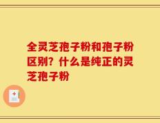 全灵芝孢子粉和孢子粉区别？什么是纯正的灵芝孢子粉
