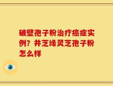 破壁孢子粉治疗癌症实例？井芝缘灵芝孢子粉怎么样